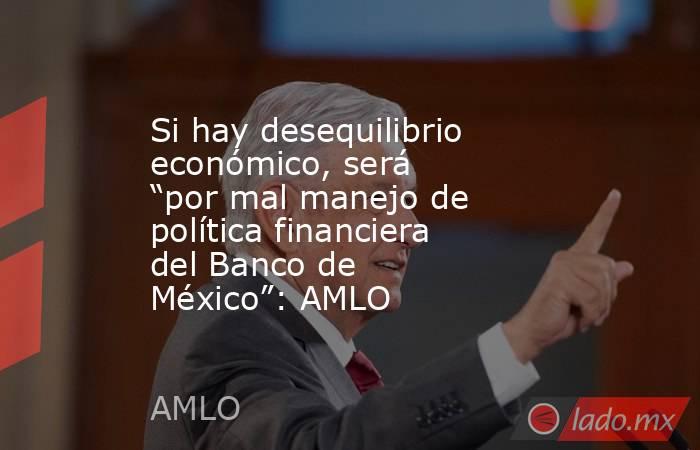 Si hay desequilibrio económico, será “por mal manejo de política financiera del Banco de México”: AMLO. Noticias en tiempo real
