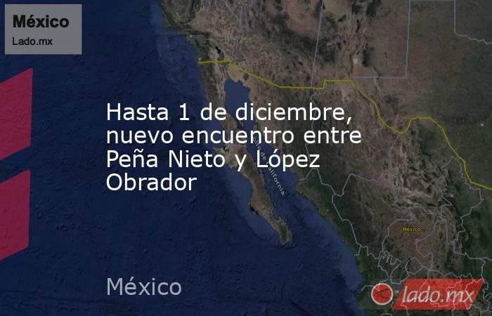Hasta 1 de diciembre, nuevo encuentro entre Peña Nieto y López Obrador. Noticias en tiempo real