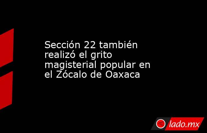 Sección 22 también realizó el grito magisterial popular en el Zócalo de Oaxaca. Noticias en tiempo real