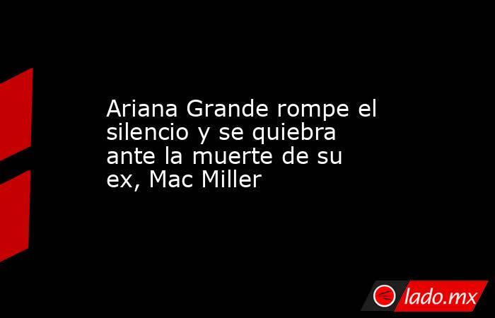 Ariana Grande rompe el silencio y se quiebra ante la muerte de su ex, Mac Miller. Noticias en tiempo real