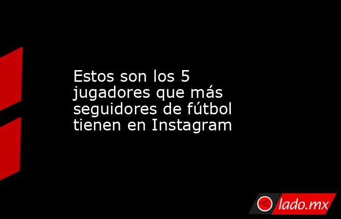 Estos son los 5 jugadores que más seguidores de fútbol tienen en Instagram. Noticias en tiempo real