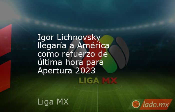 Igor Lichnovsky llegaría a América como refuerzo de última hora para Apertura 2023. Noticias en tiempo real