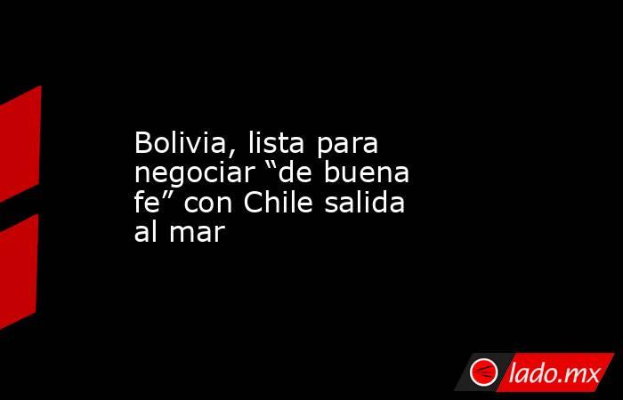 Bolivia, lista para negociar “de buena fe” con Chile salida al mar. Noticias en tiempo real
