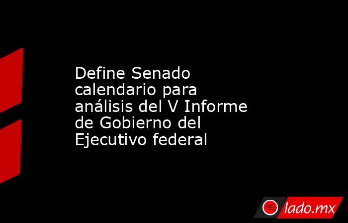 Define Senado calendario para análisis del V Informe de Gobierno del Ejecutivo federal. Noticias en tiempo real