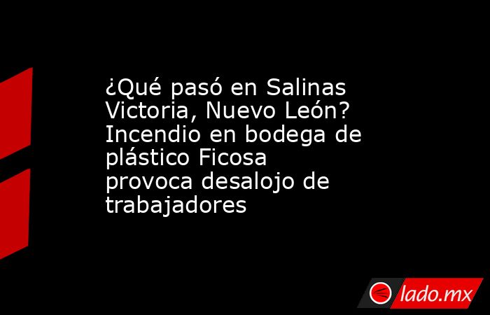 ¿Qué pasó en Salinas Victoria, Nuevo León? Incendio en bodega de plástico Ficosa provoca desalojo de trabajadores. Noticias en tiempo real