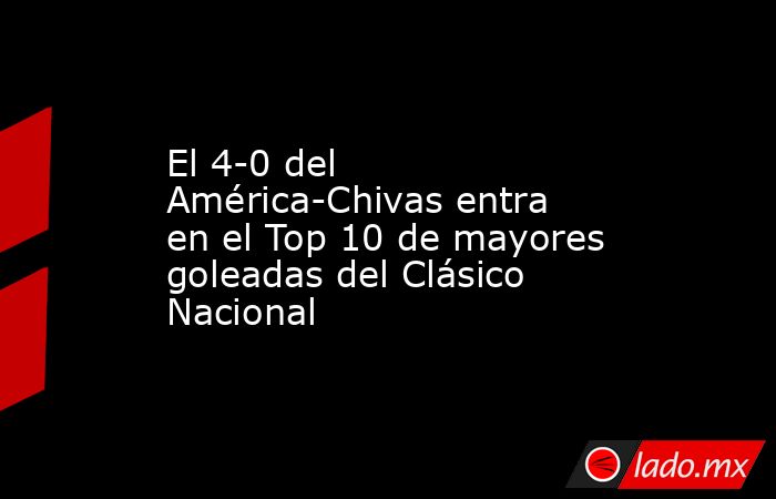 El 4-0 del América-Chivas entra en el Top 10 de mayores goleadas del Clásico Nacional. Noticias en tiempo real