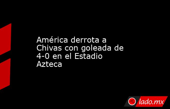 América derrota a Chivas con goleada de 4-0 en el Estadio Azteca. Noticias en tiempo real