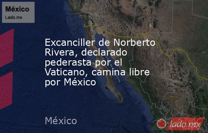 Excanciller de Norberto Rivera, declarado pederasta por el Vaticano, camina libre por México. Noticias en tiempo real