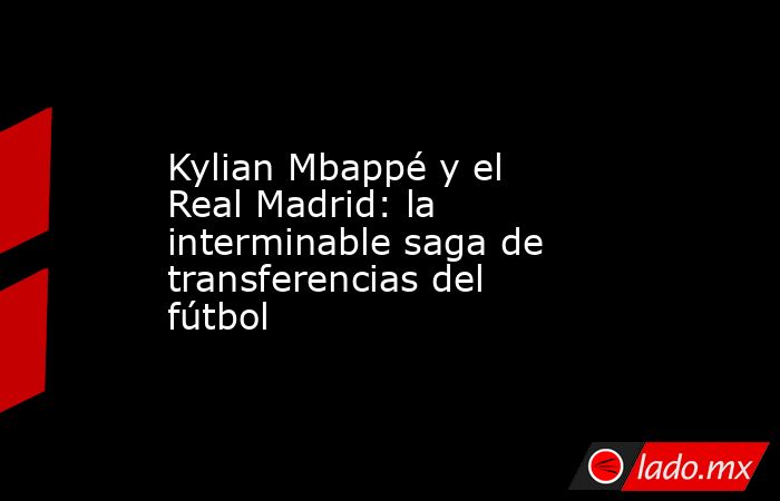 Kylian Mbappé y el Real Madrid: la interminable saga de transferencias del fútbol. Noticias en tiempo real