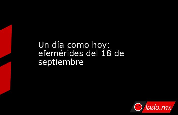 Un día como hoy: efemérides del 18 de septiembre. Noticias en tiempo real