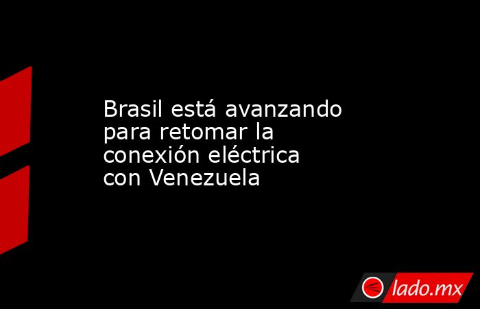 Brasil está avanzando para retomar la conexión eléctrica con Venezuela. Noticias en tiempo real