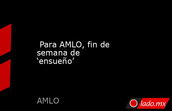  Para AMLO, fin de semana de ‘ensueño’. Noticias en tiempo real