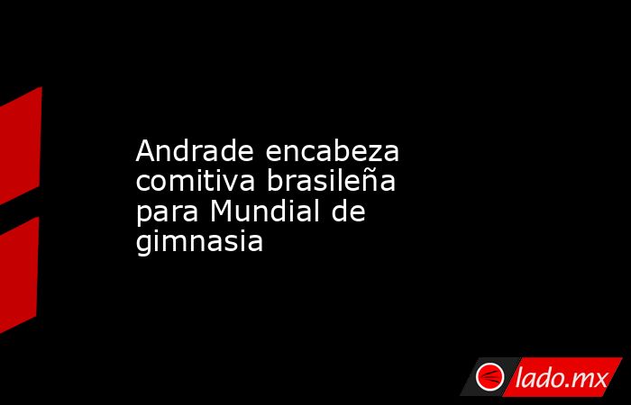 Andrade encabeza comitiva brasileña para Mundial de gimnasia. Noticias en tiempo real