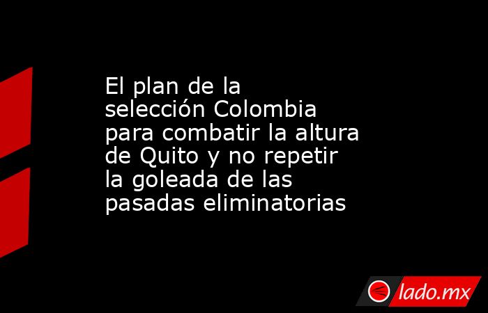 El plan de la selección Colombia para combatir la altura de Quito y no repetir la goleada de las pasadas eliminatorias. Noticias en tiempo real