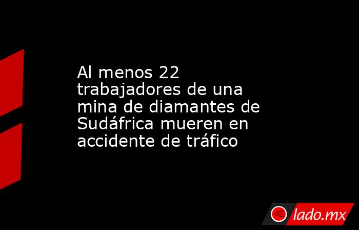 Al menos 22 trabajadores de una mina de diamantes de Sudáfrica mueren en accidente de tráfico. Noticias en tiempo real
