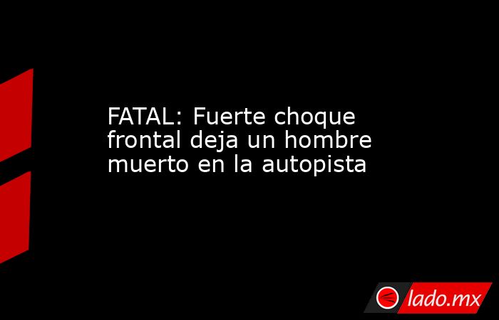 FATAL: Fuerte choque frontal deja un hombre muerto en la autopista. Noticias en tiempo real