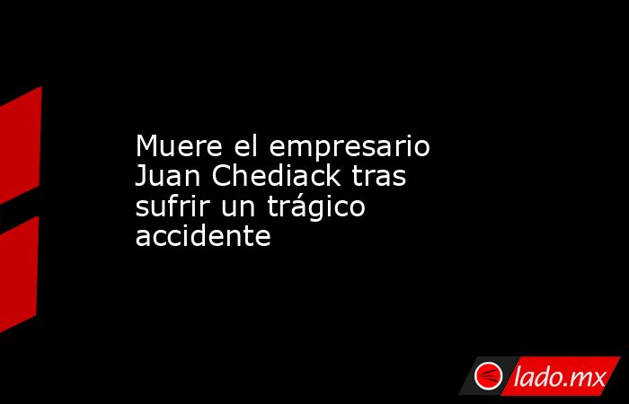 Muere el empresario Juan Chediack tras sufrir un trágico accidente. Noticias en tiempo real