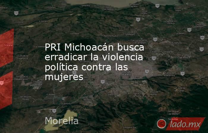 PRI Michoacán busca erradicar la violencia política contra las mujeres. Noticias en tiempo real