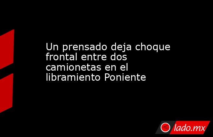 Un prensado deja choque frontal entre dos camionetas en el libramiento Poniente. Noticias en tiempo real