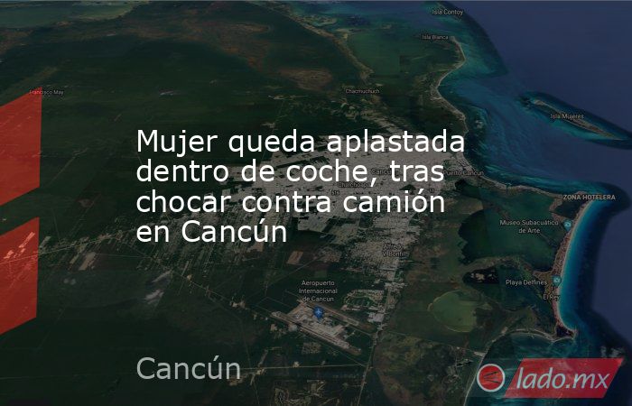 Mujer queda aplastada dentro de coche, tras chocar contra camión en Cancún. Noticias en tiempo real