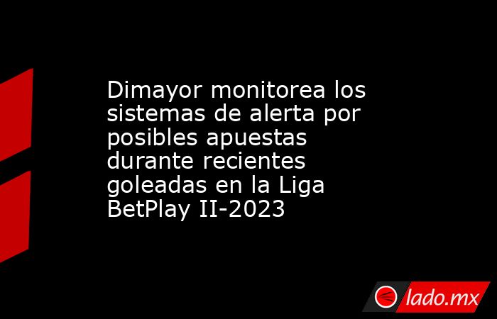 Dimayor monitorea los sistemas de alerta por posibles apuestas durante recientes goleadas en la Liga BetPlay II-2023. Noticias en tiempo real