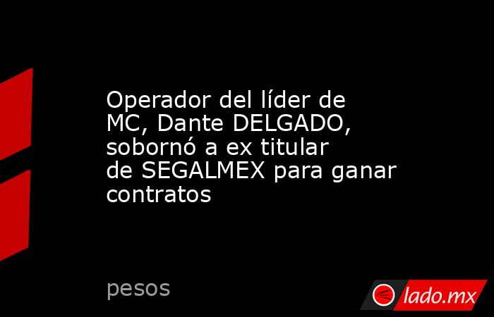Operador del líder de MC, Dante DELGADO, sobornó a ex titular de SEGALMEX para ganar contratos. Noticias en tiempo real