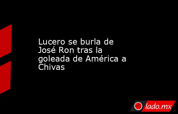 Lucero se burla de José Ron tras la goleada de América a Chivas. Noticias en tiempo real