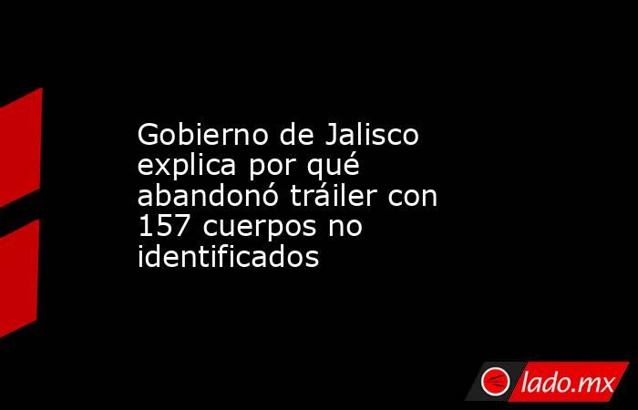 Gobierno de Jalisco explica por qué abandonó tráiler con 157 cuerpos no identificados. Noticias en tiempo real