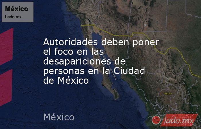 Autoridades deben poner el foco en las desapariciones de personas en la Ciudad de México. Noticias en tiempo real