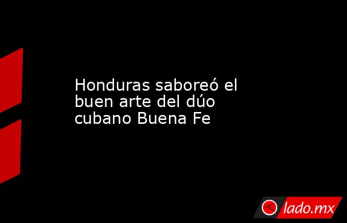 Honduras saboreó el buen arte del dúo cubano Buena Fe. Noticias en tiempo real