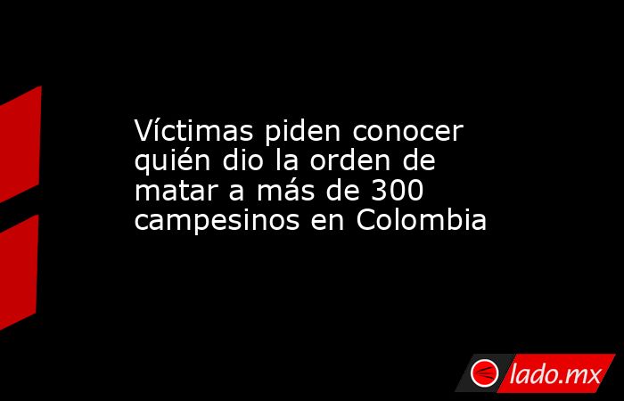 Víctimas piden conocer quién dio la orden de matar a más de 300 campesinos en Colombia. Noticias en tiempo real