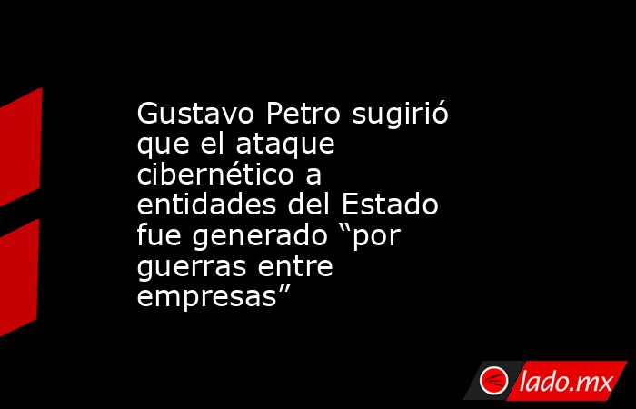 Gustavo Petro sugirió que el ataque cibernético a entidades del Estado fue generado “por guerras entre empresas”. Noticias en tiempo real