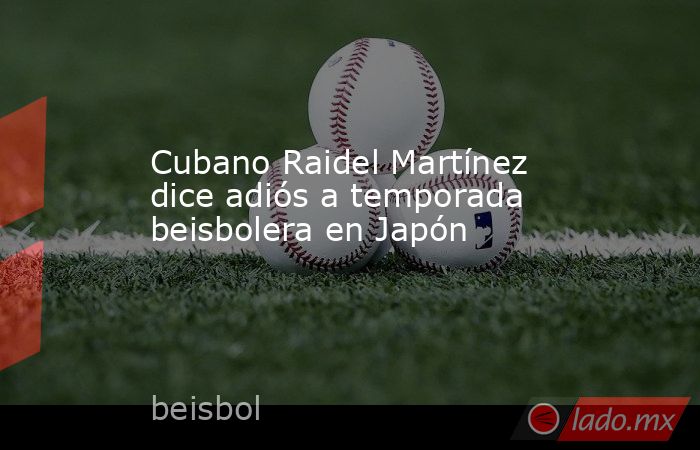Cubano Raidel Martínez dice adiós a temporada beisbolera en Japón. Noticias en tiempo real