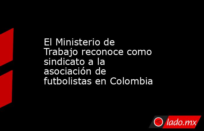 El Ministerio de Trabajo reconoce como sindicato a la asociación de futbolistas en Colombia. Noticias en tiempo real