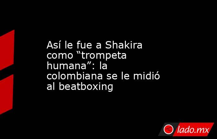 Así le fue a Shakira como “trompeta humana”: la colombiana se le midió al beatboxing. Noticias en tiempo real