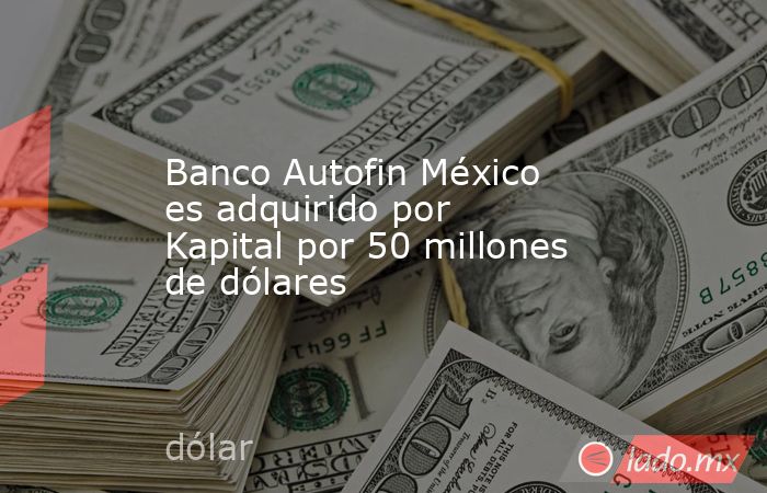 Banco Autofin México es adquirido por Kapital por 50 millones de dólares. Noticias en tiempo real