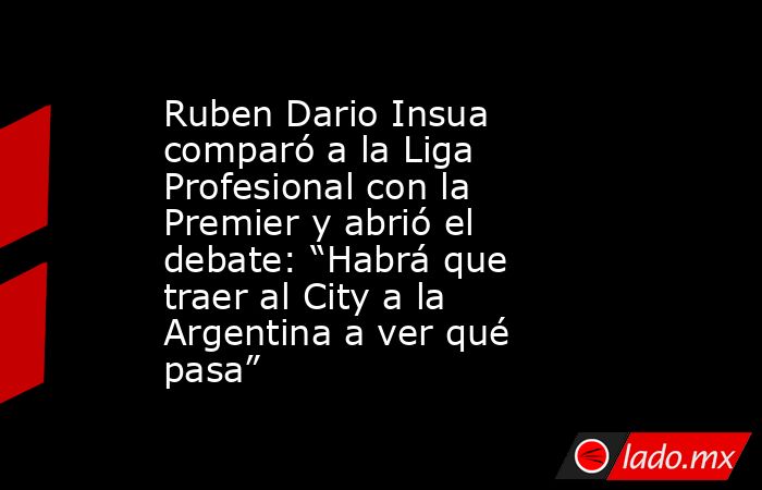 Ruben Dario Insua comparó a la Liga Profesional con la Premier y abrió el debate: “Habrá que traer al City a la Argentina a ver qué pasa”. Noticias en tiempo real