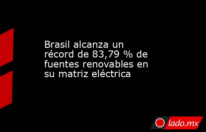 Brasil alcanza un récord de 83,79 % de fuentes renovables en su matriz eléctrica. Noticias en tiempo real
