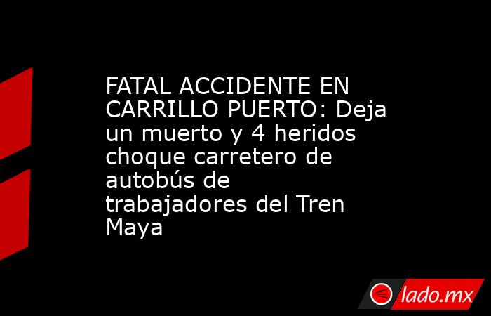 FATAL ACCIDENTE EN CARRILLO PUERTO: Deja un muerto y 4 heridos choque carretero de autobús de trabajadores del Tren Maya. Noticias en tiempo real