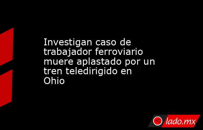 Investigan caso de trabajador ferroviario muere aplastado por un tren teledirigido en Ohio. Noticias en tiempo real