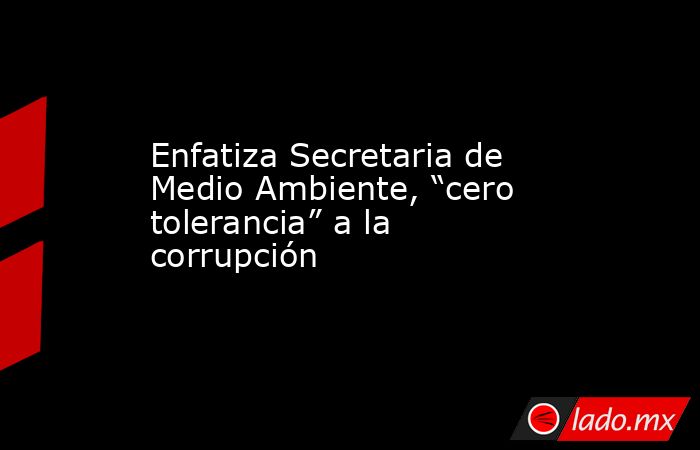 Enfatiza Secretaria de Medio Ambiente, “cero tolerancia” a la corrupción. Noticias en tiempo real