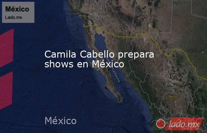 Camila Cabello prepara shows en México. Noticias en tiempo real