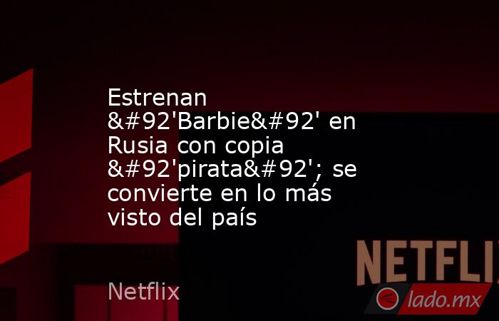 Estrenan \'Barbie\' en Rusia con copia \'pirata\'; se convierte en lo más visto del país. Noticias en tiempo real