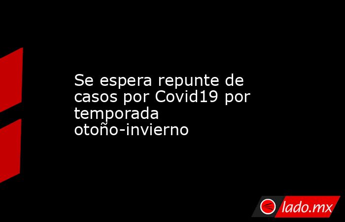 Se espera repunte de casos por Covid19 por temporada otoño-invierno. Noticias en tiempo real