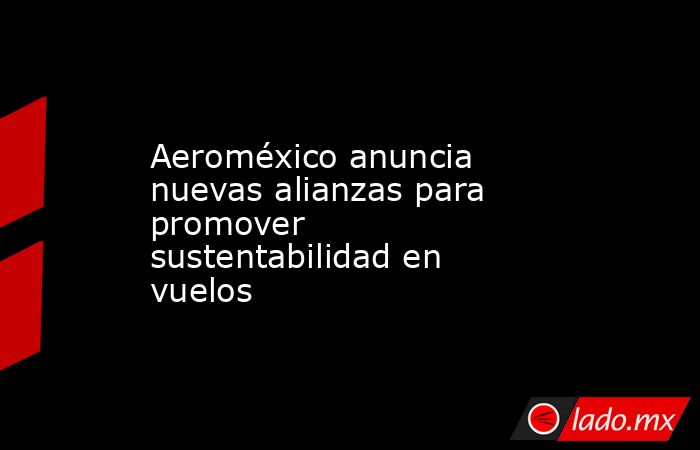 Aeroméxico anuncia nuevas alianzas para promover sustentabilidad en vuelos. Noticias en tiempo real