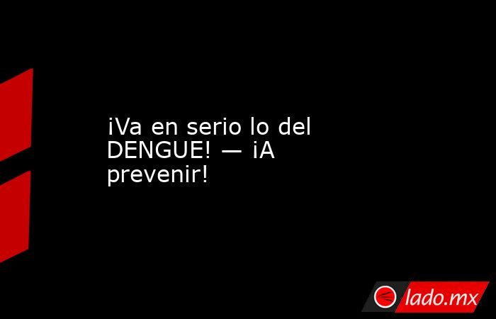¡Va en serio lo del DENGUE! — ¡A prevenir!. Noticias en tiempo real