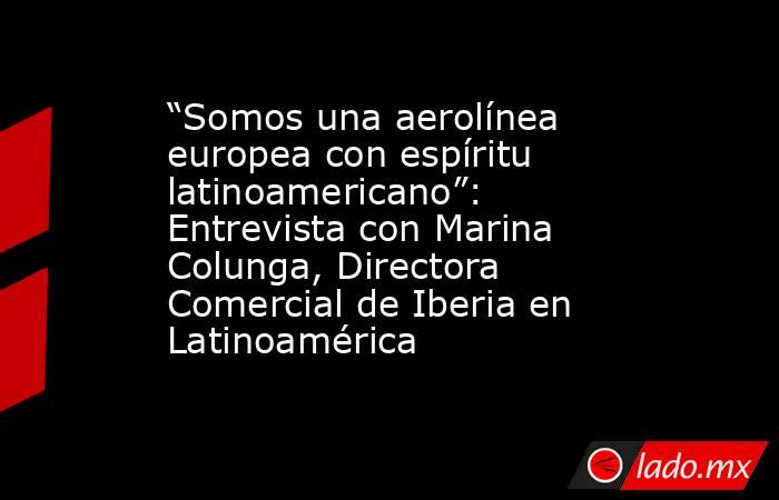 “Somos una aerolínea europea con espíritu latinoamericano”: Entrevista con Marina Colunga, Directora Comercial de Iberia en Latinoamérica. Noticias en tiempo real