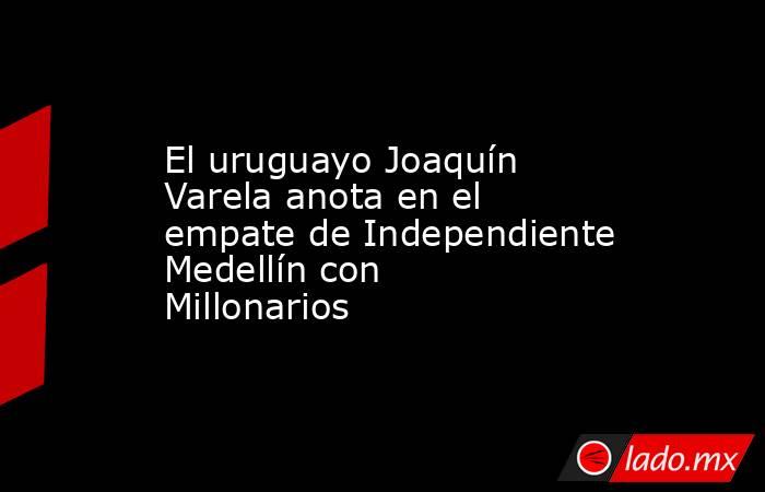 El uruguayo Joaquín Varela anota en el empate de Independiente Medellín con Millonarios. Noticias en tiempo real