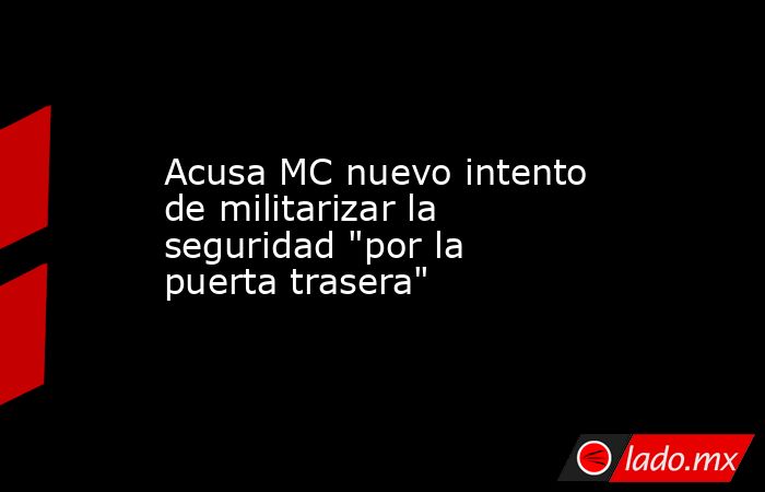 Acusa MC nuevo intento de militarizar la seguridad 
