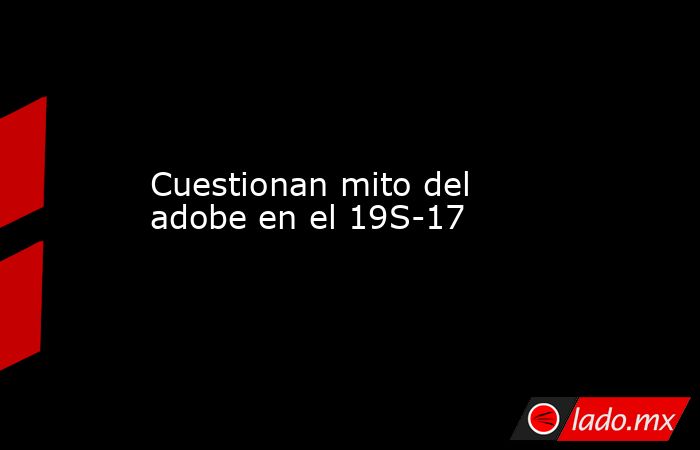 Cuestionan mito del adobe en el 19S-17. Noticias en tiempo real
